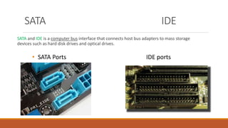 SATA and IDE is a computer bus interface that connects host bus adapters to mass storage
devices such as hard disk drives and optical drives.
• SATA Ports IDE ports
SATA IDE
 