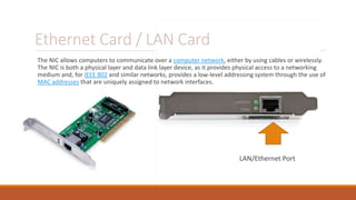 Ethernet Card / LAN Card
The NIC allows computers to communicate over a computer network, either by using cables or wirelessly.
The NIC is both a physical layer and data link layer device, as it provides physical access to a networking
medium and, for IEEE 802 and similar networks, provides a low-level addressing system through the use of
MAC addresses that are uniquely assigned to network interfaces.
LAN/Ethernet Port
 