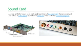 Sound Card
A sound card (also known as an audio card) is an internal expansion card that provides input
and output of audio signals to and from a computer under control of computer programs.
 