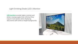 Light Emitting Diode (LED ) Monitor
LED monitors provide higher contrast and
better viewing angles than LCDs but they
require more power when displaying
documents with white or bright backgrounds.
 