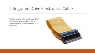 IDE, an acronym for Integrated Drive
Electronics, is a standard type of
connection for storage devices in a
computer
Integrated Drive Electronics Cable
 