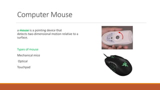 Computer Mouse
a mouse is a pointing device that
detects two-dimensional motion relative to a
surface.
Types of mouse
Mechanical mice
Optical
Touchpad
 