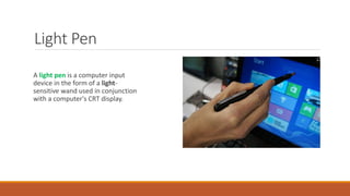 Light Pen
A light pen is a computer input
device in the form of a light-
sensitive wand used in conjunction
with a computer's CRT display.
 