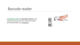 A Barcode reader (or barcode scanner) is an
electronic device that can read and output
printed barcodes to a computer.
Barcode reader
 