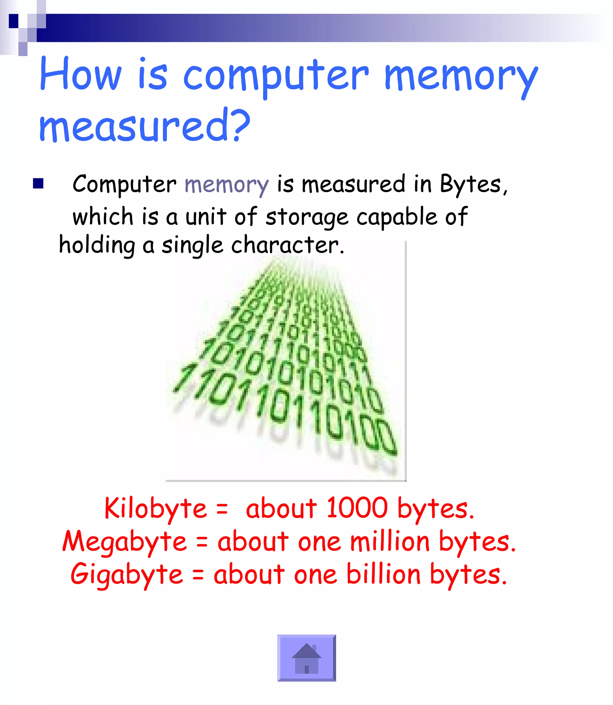 How is computer memory 
measured? 
 Computer memory is measured in Bytes, 
which is a unit of storage capable of 
holding a single character. 
Kilobyte = about 1000 bytes. 
Megabyte = about one million bytes. 
Gigabyte = about one billion bytes. 
 