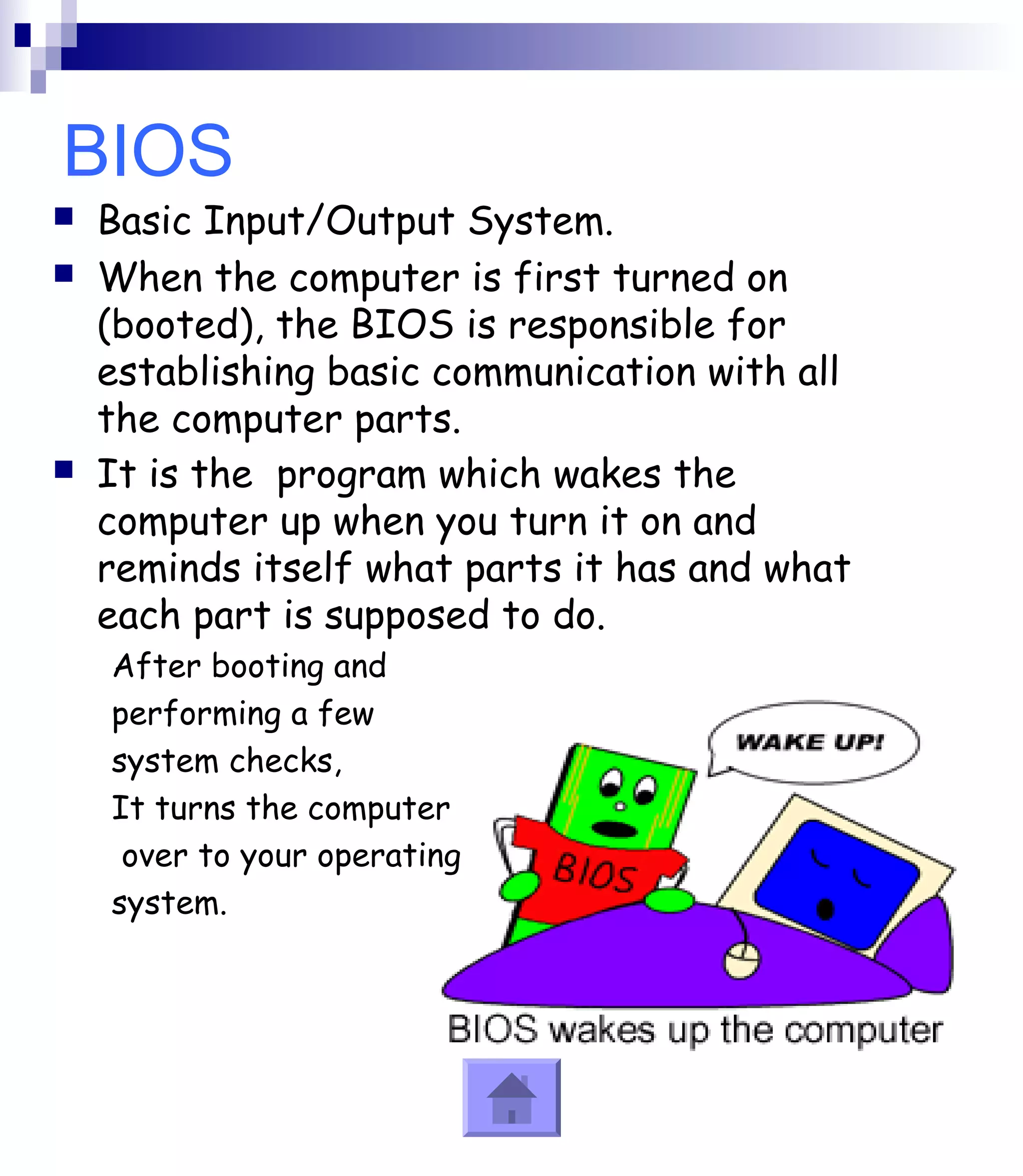 BIOS 
 Basic Input/Output System. 
 When the computer is first turned on 
(booted), the BIOS is responsible for 
establishing basic communication with all 
the computer parts. 
 It is the program which wakes the 
computer up when you turn it on and 
reminds itself what parts it has and what 
each part is supposed to do. 
After booting and 
performing a few 
system checks, 
It turns the computer 
over to your operating 
system. 
 