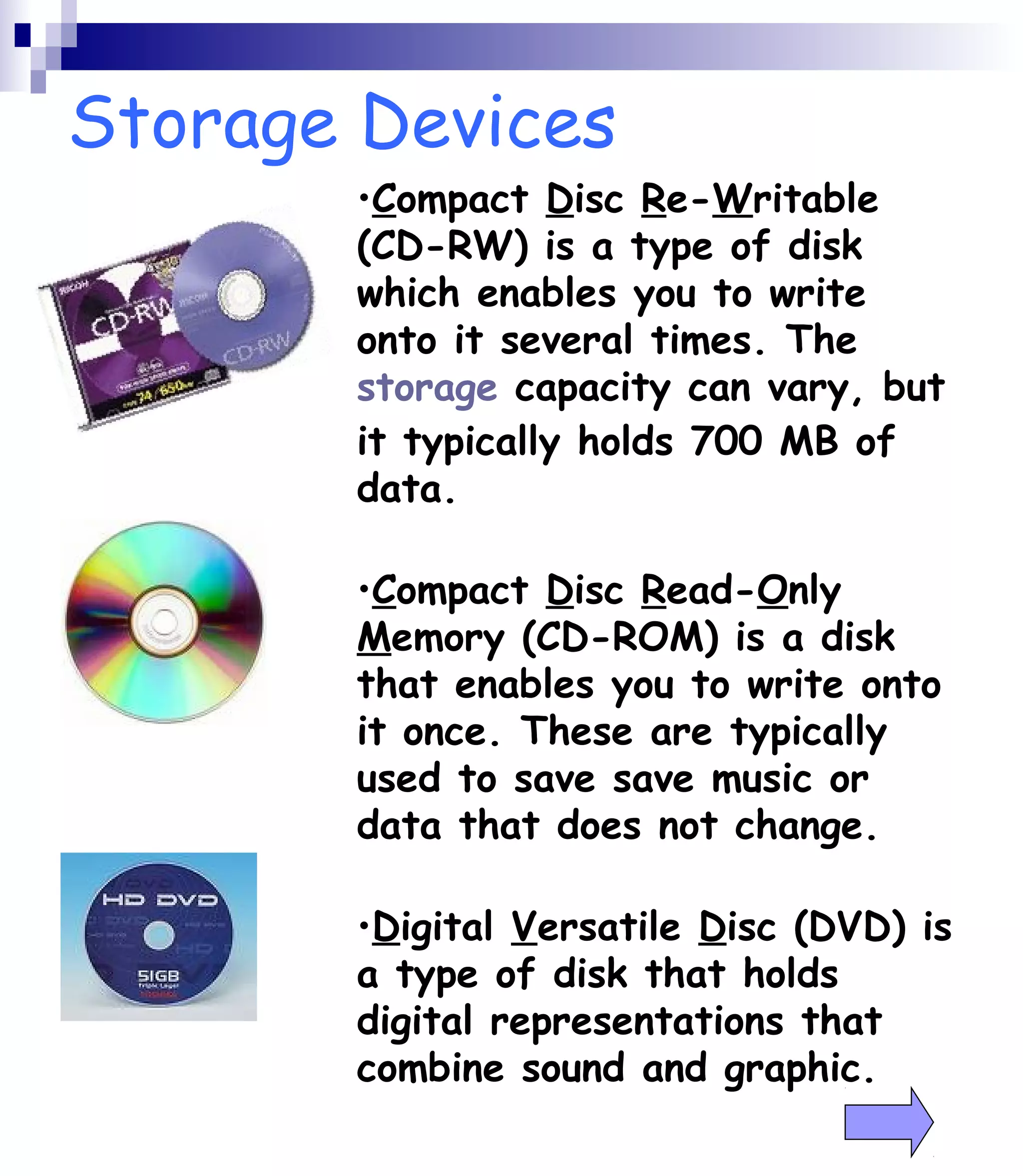Storage Devices 
•Compact Disc Re-Writable 
(CD-RW) is a type of disk 
which enables you to write 
onto it several times. The 
storage capacity can vary, but 
it typically holds 700 MB of 
data. 
•Compact Disc Read-Only 
Memory (CD-ROM) is a disk 
that enables you to write onto 
it once. These are typically 
used to save save music or 
data that does not change. 
•Digital Versatile Disc (DVD) is 
a type of disk that holds 
digital representations that 
combine sound and graphic. 
 