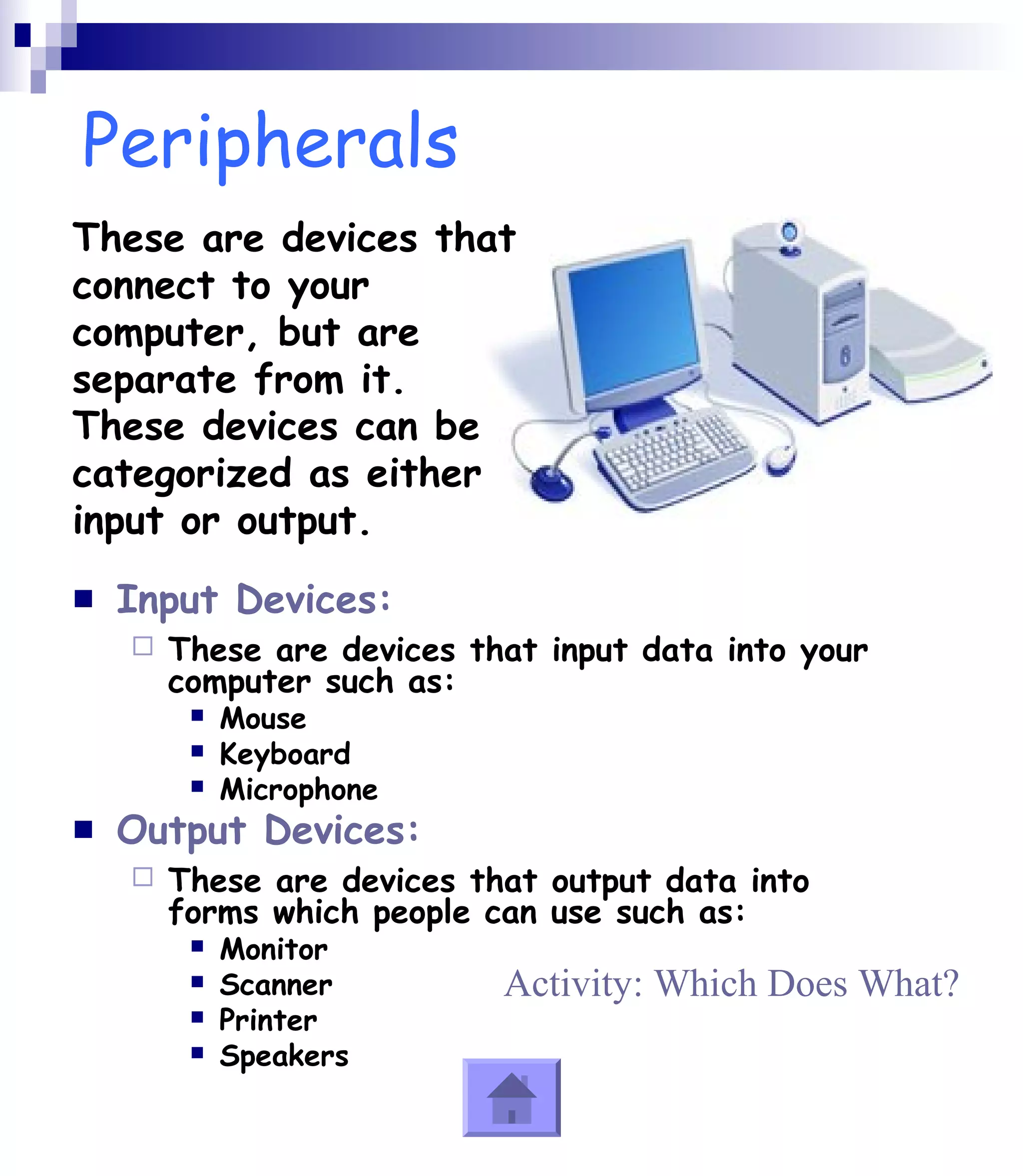 Peripherals 
These are devices that 
connect to your 
computer, but are 
separate from it. 
These devices can be 
categorized as either 
input or output. 
 Input Devices: 
 These are devices that input data into your 
computer such as: 
 Mouse 
 Keyboard 
 Microphone 
 Output Devices: 
 These are devices that output data into 
forms which people can use such as: 
 Monitor 
 Scanner 
 Printer 
 Speakers 
Activity: Which Does What? 
 