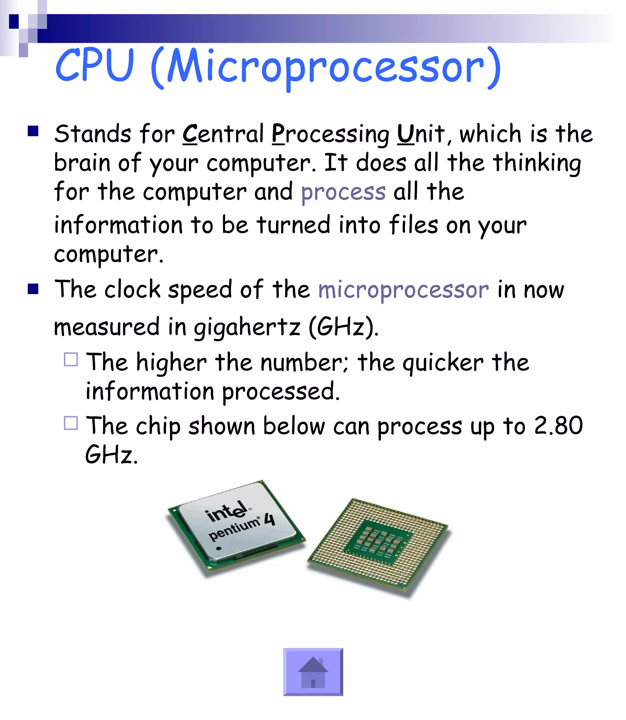 CPU (Microprocessor) 
 Stands for Central Processing Unit, which is the 
brain of your computer. It does all the thinking 
for the computer and process all the 
information to be turned into files on your 
computer. 
 The clock speed of the microprocessor in now 
measured in gigahertz (GHz). 
 The higher the number; the quicker the 
information processed. 
 The chip shown below can process up to 2.80 
GHz. 
 