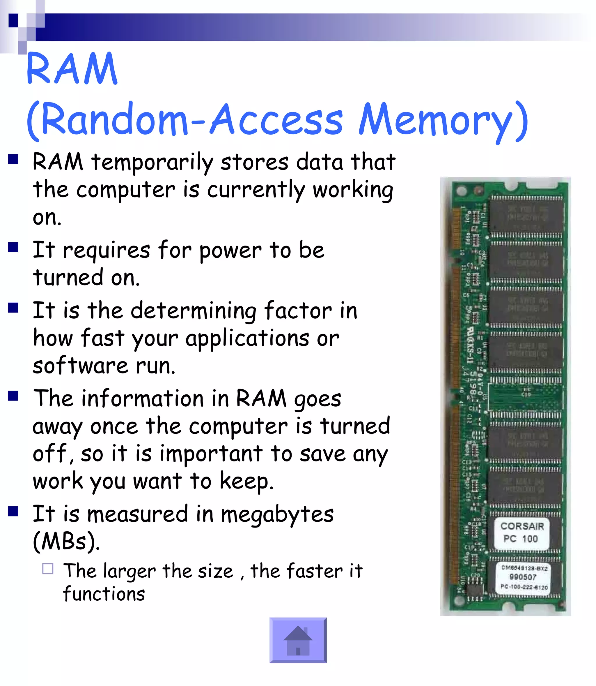 RAM 
(Random-Access Memory) 
 RAM temporarily stores data that 
the computer is currently working 
on. 
 It requires for power to be 
turned on. 
 It is the determining factor in 
how fast your applications or 
software run. 
 The information in RAM goes 
away once the computer is turned 
off, so it is important to save any 
work you want to keep. 
 It is measured in megabytes 
(MBs). 
 The larger the size , the faster it 
functions 
 