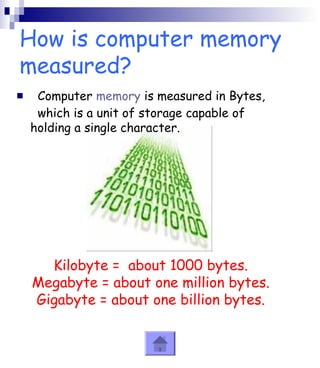 How is computer memory 
measured? 
 Computer memory is measured in Bytes, 
which is a unit of storage capable of 
holding a single character. 
Kilobyte = about 1000 bytes. 
Megabyte = about one million bytes. 
Gigabyte = about one billion bytes. 
 