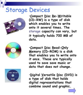 Storage Devices 
•Compact Disc Re-Writable 
(CD-RW) is a type of disk 
which enables you to write 
onto it several times. The 
storage capacity can vary, but 
it typically holds 700 MB of 
data. 
•Compact Disc Read-Only 
Memory (CD-ROM) is a disk 
that enables you to write onto 
it once. These are typically 
used to save save music or 
data that does not change. 
•Digital Versatile Disc (DVD) is 
a type of disk that holds 
digital representations that 
combine sound and graphic. 
 