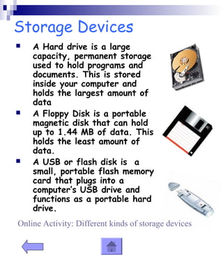 Storage Devices 
 A Hard drive is a large 
capacity, permanent storage 
used to hold programs and 
documents. This is stored 
inside your computer and 
holds the largest amount of 
data 
 A Floppy Disk is a portable 
magnetic disk that can hold 
up to 1.44 MB of data. This 
holds the least amount of 
data. 
 A USB or flash disk is a 
small, portable flash memory 
card that plugs into a 
computer’s USB drive and 
functions as a portable hard 
drive. 
Online Activity: Different kinds of storage devices 
 