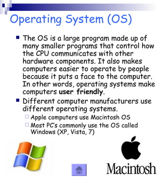Operating System (OS) 
 The OS is a large program made up of 
many smaller programs that control how 
the CPU communicates with other 
hardware components. It also makes 
computers easier to operate by people 
because it puts a face to the computer. 
In other words, operating systems make 
computers user friendly. 
 Different computer manufacturers use 
different operating systems. 
 Apple computers use Macintosh OS 
 Most PC’s commonly use the OS called 
Windows (XP, Vista, 7) 
 
