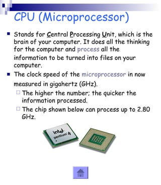 CPU (Microprocessor) 
 Stands for Central Processing Unit, which is the 
brain of your computer. It does all the thinking 
for the computer and process all the 
information to be turned into files on your 
computer. 
 The clock speed of the microprocessor in now 
measured in gigahertz (GHz). 
 The higher the number; the quicker the 
information processed. 
 The chip shown below can process up to 2.80 
GHz. 
 