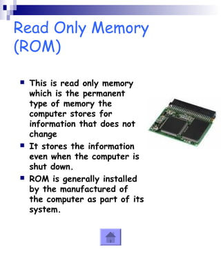 Read Only Memory 
(ROM) 
 This is read only memory 
which is the permanent 
type of memory the 
computer stores for 
information that does not 
change 
 It stores the information 
even when the computer is 
shut down. 
 ROM is generally installed 
by the manufactured of 
the computer as part of its 
system. 
 