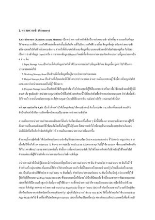 2. หน่ วยความจํา (Memory)

RAM ย่ อมาจาก (Random Access Memory) เป็ นหน่วยความจําหลักที;จาเป็ น หน่วยความจํา ชนิดนีจะสามารถเก็บข้อมูล
                                                                          ํ
                                                                                                     ่
ได้ เฉพาะเวลาที;มีกระแสไฟฟ้ าหล่อเลียงเท่านันเมื;อใดก็ตามที;ไม่มีกระแสไฟฟ้ า มาเลียง ข็อมูลที;อยูภายในหน่วยความจํา
                                                                                              ํ
ชนิดจะหายไปทันที หน่วยควมจําแรม ทําหน้าที;เก็บชุดคําสังและข้อมูลที;ระบบคอมพิวเตอร์กาลังทํางานอยูดวย ไม่วาจะ
                                                                ;                                          ่ ้      ่
เป็ นการนําเข้าข้อมูล (Input) หรื อ การนําออกข้อมูล (Output) โดยที;เนือที;ของหน่วยความจําหลักแบบแรมนีถูกแบ่งออกเป็ น
4 ส่วน คือ
    1. Input Storage Area เป็ นส่วนที;เก็บข้อมูลนําเข้าที;ได้รับมาจากหน่วยรับข้อมูลเข้าโดย ข้อมูลนีจะถูกนําไปใช้ในการ
ประมวลผลต่อไป
                                                          ่
    2. Working Storage Area เป็ นส่วนที;เก็บข้อมูลที;อยูในระหว่างการประมวลผล
    3. Output Storage Area เป็ นส่วนที;เก็บผลลัพธ์ที;ได้จากการประมวลผล ตามความต้องการของผูใช้ เพื;อรอที;จะถูกส่งไป
                                                                                                   ้
แสดงออก ยังหน่วยแสดงผลอื;นที;ผใช้ตองการ
                                     ู้ ้
    4. Program Storage Area เป็ นส่วนที;ใช้เก็บชุดคําสัง หรื อโปรแกรมที;ผใช้ตองการจะส่งเข้ามา เพื;อใช้คอมพิวเตอร์ปฏิบติ
                                                        ;                   ู้ ้                                      ั
ตามคําสัง ชุดดังกล่าว หน่วยควบคุมจะทําหน้าที;ดึงคําสังจากส่วน นีไปที;ละคําสังเพื;อทําการแปลความหมาย ว่าคําสังนันสัง
          ;                                                 ;                    ;                                ;
ให้ทาอะไร จากนันหน่วยควบคุม จะไปควบคุมฮาร์ดแวร์ที;ตองการทํางานดังกล่าวให้ทางานตามคําสังนันๆ
      ํ                                                           ้                     ํ              ;

หน่ วยความจําหรือ RAM เป็ นสิ; งที;ขาดไม่ได้เมื;อคุณคิดจะใช้คอมพิวเตอร์ ดังนันการพิจารณา เลือกซือคอมพิวเตอร์จึง
จําเป็ นต้องคํานึงถึงการ เลือกซือชนิดและปริ มาณของหน่วยความจําด้วย

ความต้องการหน่วยความจําของคอมพิวเตอร์นนนับวันก็จะเพิ;มมากขึนเรื; อย ๆ ทังนีก็เนื;องมา จากความต้องการของผูใช้ที;
                                                 ั                                                             ้
ต้องการเครื; องคอมพิวเตอร์ที;ใช้งานได้ง่ายขึนโดยผูที;ไม่คุนเคย ก็สามารถทําได้ หรื อจะเป็ นความต้องการทํางานในแบบ
                                                     ้    ้
มัลติมีเดียซึ;งเป็ นอีกปัจจัยสําคัญที;ทาให้ ความต้องการหน่วยความจําเพิ;มมากขึน
                                       ํ

ด้วยเหตุนีทางผูผลิตจึงได้เร่ งผลิตหน่วยความจําเข้าสู่ทองตลาดจนปั จจุบนราคาแรมลดลงอย่าง ที;ไม่เคยปรากฏมาก่อน จาก
                  ้                                   ้              ั
เมื;อต้นปี ที;แล้วที;ราคาแรมแบบ 72 พินขนาด 8 MB มีราคาประมาณ 5,000 บาท ทุกวันนีผูใช้สามารถหาซือแรมชนิดเดียวกัน
                                                                                   ้
ได้ในราคาเพียงประมาณ 800 บาทเท่านัน ดังนันการเพิ;มหน่วยความจําจึงไม่ใช่เรื; องยากอีกต่อไปสําหรับผูใช้โดยทัวไป
                                                                                                  ้       ;
คําถามต่อมาที;ผใช้ สงสัยคือ หน่วยความจําแบบใดจึงจะดีที;สุด
                    ู้

หน่วยความจําที;เป็ นที;รู้จกและมีจาหน่ายมากที;สุดคือหน่วยความจําแบบ 72 พิน ส่วนหน่วย ความจําแบบ 30 พินซึ;งมีใช้
                           ั       ํ
สําหรับเครื; องรุ่ น 80386 นันตอนนีได้หายไปจากท้องตลาดแล้ว ทังนีก็เพราะเครื; องคอมพิวเตอร์รุ่ นใหม่ตงแต่เครื; องแบบ
                                                                                                     ั
486 เป็ นต้นมาต่างก็ใช้หน่วย ความจําแบบ 72 พินทังนัน สําหรับหน่วยความจําแบบ 72 พินนันก็จะมีอยู่ 2 ประเภทที;ผใช้   ู้
รู ้จกกันดีคือแบบ Fast Page Mode และ EDO ซึ;งแบบแรกนันก็เริ; มจะไม่เป็ นที;นิยมแล้ว ซึ;งเนื;องมาจากการพัฒนาแรมแบบ
     ั
EDO ที;ทาให้มีความเร็ วสูงกว่า ดังนันหากผูใช้ตองการ จะซือหน่วยความจําก็ควรจะเลือกแบบ EDO หรื อที;เร็ วกว่าจึงจะ
           ํ                               ้ ้
เหมาะ ที;สาคัญราคาของ หน่วยความจําแบบ Fast Page Mode นันสูงกว่าแบบ EDO แล้วอันเนื;องมาจากปริ มาณที; มีอยูเ่ พียง
             ํ
เล็กน้อยในตลาด แต่สาหรับเครื; องคอมพิวเตอร์บา งรุ่ นซึ;งไม่สามารถใส่แรม แบบ EDO ได้นนก็ยงคงต้องใช้แรมแบบ Fast
                         ํ                                                                  ั ั
Page Mode ต่อไป ซึ;งเครื; องที;ไม่สนับสนุน แรมแบบ EDO นันก็จะเป็ นเครื; องรุ่ น 486 ส่วนแรมอีกประเภทหนึ;งซึ;งเพิ;งจะมี
 