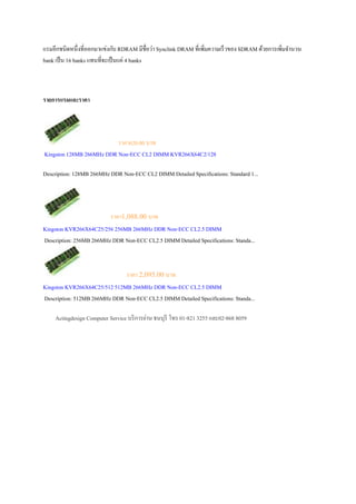 แรมอีกชนิดหนึ;งที;ออกมาแข่งกับ RDRAM มีชื;อว่า Synclink DRAM ที;เพิ;มความเร็ วของ SDRAM ด้วยการเพิ;มจํานวน
bank เป็ น 16 banks แทนที;จะเป็ นแค่ 4 banks



รายการแรมและราคา




                          ราคา620.00 บาท
Kingston 128MB 266MHz DDR Non-ECC CL2 DIMM KVR266X64C2/128

Description: 128MB 266MHz DDR Non-ECC CL2 DIMM Detailed Specifications: Standard 1...




                         ราคา1,088.00 บาท
Kingston KVR266X64C25/256 256MB 266MHz DDR Non-ECC CL2.5 DIMM
Description: 256MB 266MHz DDR Non-ECC CL2.5 DIMM Detailed Specifications: Standa...



                              ราคา 2,095.00 บาท
Kingston KVR266X64C25/512 512MB 266MHz DDR Non-ECC CL2.5 DIMM
Description: 512MB 266MHz DDR Non-ECC CL2.5 DIMM Detailed Specifications: Standa...

     Actingdesign Computer Service บริ การย่าน ธนบุรี โทร 01-821 3255 และ02-868 8059
 