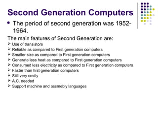 Second Generation Computers
 The period of second generation was 1952-
1964.
The main features of Second Generation are:
 Use of transistors
 Reliable as compared to First generation computers
 Smaller size as compared to First generation computers
 Generate less heat as compared to First generation computers
 Consumed less electricity as compared to First generation computers
 Faster than first generation computers
 Still very costly
 A.C. needed
 Support machine and assmebly languages
 