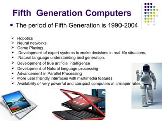  The period of Fifth Generation is 1990-2004
 Robotics
 Neural networks
 Game Playing
 Development of expert systems to make decisions in real life situations.
 Natural language understanding and generation.
 Development of true artificial intelligence
 Development of Natural language processing
 Advancement in Parallel Processing
 More user friendly interfaces with multimedia features
 Availability of very powerful and compact computers at cheaper rates
Fifth Generation Computers
 