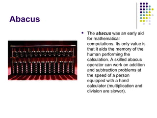 Abacus
 The abacus was an early aid
for mathematical
computations. Its only value is
that it aids the memory of the
human performing the
calculation. A skilled abacus
operator can work on addition
and subtraction problems at
the speed of a person
equipped with a hand
calculator (multiplication and
division are slower).
 