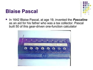 Blaise Pascal
 In 1642 Blaise Pascal, at age 19, invented the Pascaline
as an aid for his father who was a tax collector. Pascal
built 50 of this gear-driven one-function calculator
 