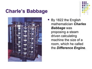 Charle’s Babbage
 By 1822 the English
mathematician Charles
Babbage was
proposing a steam
driven calculating
machine the size of a
room, which he called
the Difference Engine.
 
