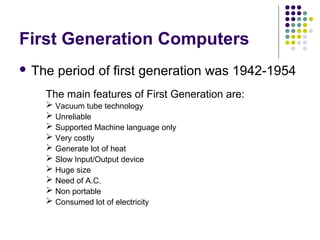 First Generation Computers
 The period of first generation was 1942-1954
The main features of First Generation are:
 Vacuum tube technology
 Unreliable
 Supported Machine language only
 Very costly
 Generate lot of heat
 Slow Input/Output device
 Huge size
 Need of A.C.
 Non portable
 Consumed lot of electricity
 