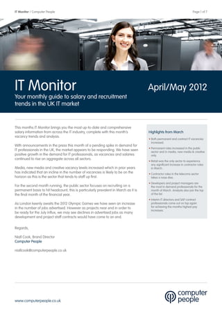IT Monitor / Computer People                                                                  	                           Page 1 of 7




IT Monitor                                                                           April/May 2012
Your monthly guide to salary and recruitment
trends in the UK IT market


This months IT Monitor brings you the most up-to-date and comprehensive
salary information from across the IT industry, complete with this month’s           Highlights from March
vacancy trends and analysis.
                                                                                     • Both permanent and contract IT vacancies
                                                                                       increased.
With announcements in the press this month of a pending spike in demand for
                                                                                     • Permanent roles increased in the public
IT professionals in the UK, the market appears to be responding. We have seen          sector and in media, new media & creative
positive growth in the demand for IT professionals, as vacancies and salaries          only.
continued to rise on aggregate across all sectors.
                                                                                     • Retail was the only sector to experience
                                                                                       any significant increase in contractor roles
Media, new media and creative vacancy levels increased which in prior years            in March.
has indicated that an incline in the number of vacancies is likely to be on the      • Contractor roles in the telecoms sector
horizon as this is the sector that tends to staff up first.                            takes a nose dive.
                                                                                     • Developers and project managers are
For the second month running, the public sector focuses on recruiting on a             the most in demand professionals for the
permanent basis to hit headcount, this is particularly prevalent in March as it is     month of March. Analysts also join the top
the final month of the financial year.                                                 of the list.
                                                                                     • Interim IT directors and SAP contract
As London keenly awaits the 2012 Olympic Games we have seen an increase                professionals come out on top again
in the number of jobs advertised. However as projects near end in order to             for achieving the months highest pay
                                                                                       increases.
be ready for the July influx, we may see declines in advertised jobs as many
development and project staff contracts would have come to an end.

Regards,

Niall Cook, Brand Director
Computer People

niallcook@computerpeople.co.uk




www.computerpeople.co.uk
 