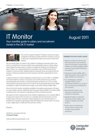 IT Monitor / Computer People                                                                                            Page 1 of 13




IT Monitor                                                                                         August 2011
Your monthly guide to salary and recruitment
trends in the UK IT market


                       This month Computer People’s IT Monitor continues to equip
                       candidates and hiring mangers with the IT industry’s most up        Highlights from this month’s results:
                       to date and comprehensive salary and vacancy trends and
                       analysis.                                                           • Salaries continue to rise across
                                                                                             both permanent and contractor
We are seeing signs of caution in the market as employers anxiously wait to see
                                                                                             roles but increases in permanent
what is in store for the economy. Whilst many organisations favour caution others
                                                                                             salaries are slowing slightly whilst
have realised that they need to continue to implement strategic and operational
                                                                                             contractor pay growth maintains
plans. There is an understanding that it could take many months/years for the
                                                                                             momentum.
market to recover and that, despite external uncertainty, there are projects that are
simply an internal necessity and remain business critical for organisations’ future        • Vacancies remain stable with a
success.                                                                                     slight decrease in the number of
                                                                                             opportunities for contractors.
In spite of vacancy numbers dropping in several sectors, we are still in a candidate
led market with the number of vacancies across both permanent and contract                 • It is challenging to identify
remaining fairly level month on month (permanent vacancies up 0.14% to 15,492                tangible trends in the IT
and contractor vacancies down 0.4% to 6,033). We’re still seeing demand for skilled          recruitment market as a result of
candidates in spite of a lower level of supply, many still receiving multiple offers.        the uncertainty surrounding the
                                                                                             UK economy.
Due to the lack of quality candidates available immediately organisations still need
to move quickly to secure individuals that have good demonstrable commercial skills        • Most industry sectors are
craved by many. This requires a speeding up of the recruitment process.                      showing a reduction in the
                                                                                             number of vacancies.
We expect to have a clearer view of the market in September as it is currently difficult
to assess the impact of the economy on candidate demand during the summer                  • Significant drop in contractor
holiday period. We saw a buoyant market leading into June because there is a                 vacancies across media, new
tendency for IT leaders to get projects delivered before the summer starts. It is usual      media & creative and retail
to see a slight drop in activity over the summer months.                                     sectors.
                                                                                           • Public sector and telecoms
Regards,                                                                                     sectors show a drop in the
                                                                                             number of permanent
                                                                                             vacancies.
Sid Barnes, Executive Director
Computer People

sidbarnes@computerpeople.co.uk




www.computerpeople.co.uk
 