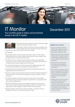 IT Monitor / Computer People                                                                                    Page 1 of 15




IT Monitor                                                                          December 2011
Your monthly guide to salary and recruitment
trends in the UK IT market


                       This month we take a look back at 2011 and provide insight
                       into the IT recruitment industry in 2012.                    Highlights from November
                    This months IT Monitor continues to equip candidates and        • Vacancy numbers remained
                    hiring mangers with the IT industry’s most up-to-date and         steady with a slight increase in
comprehensive salary and vacancy trends and analysis.                                 permanent roles and a minor
2011 highlights:                                                                      decrease in contractor roles.

• We saw permanent recruitment vacancies peak in April at 15,543 unique             • Salaries for permanent remained
  advertised vacancies as new budgets were released; hiring managers used             steady with a marginal increase
  the opportunity to on board permanent staff                                         in November from the previous
                                                                                      month, whilst contract pay rose in
• In October we saw contractor vacancies peak at 6061 unique advertised               November.
  vacancies as usual 3 months before Christmas as contractor staff were hired
  to help cope with seasonal spikes seen in December                                • Telecoms booms this month
                                                                                      as vacancies rise sharply for
• For permanent salaries last month (November) the highest average salary             both permanent and contract
  across permanent staff was recorded for the year at £49,773                         recruitment.
• Contractor pay has remained marginally steady throughout the year at an           • We continue to see public sector
  aggregated rate of £50.36 per hour                                                  hiring managers opt for contract
• Vacancy numbers across both permanent and contract remained steady from             hires as opposed to permanent.
  March through to July however they dropped in August and have not since             Contractor vacancies peaked
  recovered.                                                                          while permanent vacancies
                                                                                      declined.
• On average salaries have been steady across the year but have spiked
  towards year end as it becomes harder for organisations to spot quality staff     • Banking, finance and insurance
  from a large candidate pool                                                         and retail vacancies remain
                                                                                      steady in the number of
• Whilst most industries have seen increased unemployment, for the most               vacancies across permanent and
  part IT demand remains higher than suppliers, leading us to believe we are          contract, while media, new media
  approaching a skill shortage for skilled IT staff in the coming years               and creative sees an influx of
• Project managers, interim CIO’s, business analysts, consultants and core            contract vacancies and decline in
  developers remained in demand throughout the year                                   permanent roles.




www.computerpeople.co.uk
 