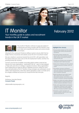 IT Monitor / Computer People                                                                                                 Page 1 of 12




IT Monitor                                                                                  February 2012
Your monthly guide to salary and recruitment
trends in the UK IT market


                       This month’s IT Monitor continues to equip job seekers IT
                       professionals and hiring mangers with the industry’s most          Highlights from January
                       up-to-date and comprehensive salary and vacancy trends
                                                                                          • Vacancy levels steadied over the January
                       and analysis.                                                        period for both contract and permanent
                                                                                            recruitment.
Allowing for the usual post-Christmas settling in period, January didn’t fair too
badly in terms of vacancies and salaries across the UK IT recruitment market.             • Permanent salaries steadied over
                                                                                            January with a minor increase recorded,
We saw a decline in vacancies towards the end of 2011, with speculation over                while contractor pay had an increase to
the impact of the Euro Zone crisis on the UK employment market, and fear of a               commence the year.
pending double dip recession.                                                             • Sizeable pay increases were recorded for
                                                                                            contractors in SAP, .Net/C# and Java.
Concerns over the lack of stability surrounding global markets continued into
January, but many organisations - particularly in the UK - seem to have adopted           • Interim CIO/ IT Directors and CTOs continue
                                                                                            to receive sharp pay increases month-on-
a “keep calm and carry on” strategy in regards to business. Many organisations              month.
have realised that we might be without a definitive economic outlook for some
                                                                                          • The banking, insurance and finance
time, and particularly so for Q1. Therefore, hiring managers are continuing to recruit      sector saw a fall in the level of permanent
staff to meet requirements; which fairs well for jobseekers in 2012, as it looks set to     vacancies advertised; compensated by a
be a largely candidate led economy for at least the first half of the year.                 rise in contractor vacancies.
                                                                                          • Retail and telecoms had a great month
                                                                                            with a decent rise in the number of
Regards,                                                                                    permanent vacancies, and a boom in the
                                                                                            number of contractor vacancies advertised.
Sid Barnes, Executive Director
                                                                                          • Media, new media and creative suffered a
Computer People                                                                             significant decline in both permanent and
                                                                                            contract vacancies advertised in January.
sidbarnes@computerpeople.co.uk                                                            • Public sector opportunities for permanent
                                                                                            employment continued to drop, while the
                                                                                            number of contract vacancies steadied
                                                                                            with minor increases recorded in January.
                                                                                          • Developers, project managers and
                                                                                            business analysts continue to be in high
                                                                                            demand across the UK




www.computerpeople.co.uk
 