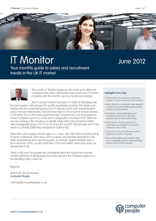 IT Monitor / Computer People                                                                       	                          Page 1 of 7




IT Monitor                                                                                                June 2012
Your monthly guide to salary and recruitment
trends in the UK IT market


                     This months IT Monitor brings you the most up-to-date and
                     comprehensive salary information from across the IT industry,        Highlights from May
                     complete with this month’s vacancy trends and analysis.
                                                                                          • Total number of vacancies continues to
                                                                                            increase for both permanent and contract
                     The IT contract market has been in a state of rebuilding over
                                                                                          • Retail, Telecoms and Media, New Media &
the past quarter, with demand for quality candidates growing. This leads us to              Creative vacancies all decreased for both
believe that the crystal ball gazing of an IT industry boom and overall buoyant             contract and permanent.
sector may be materialising. Demand was high in Q1 but seems to have slowed
                                                                                          • Developers, Project Managers and
in Q2 down 12% on the same period last year, however this was anticipated as                Analysts are the most in demand
many IT projects came to an early end in preparation of London 2012. What we                professionals for the month of May.
are now seeing in the industry is a rebuild. Daily rates have remained stable             • Public sector was the only sector to
with manageable drops of 0.7% on Q1 and 3.2% on 2011. The average rate in the               experience any significant increase in
sector is currently £386/day compared to £388 in Q2.                                        contractor roles in May.
                                                                                          • Contractor roles in the telecoms sector
Skills still in short supply include Agile, C++, Java, .Net, SAP, Ruby and SQL testing.     experience another nose dive.
In terms of demand, CSS3 saw a 37% increase, and similarly demand for SQL                 • Permanent salaries and contract rates
DBA’s increased by 36% over the quarter. In contrast, System Analysts took a                grow marginally, with the rates stabilising
hit in demand (-43%), as did Credit Risk (-35%) and Siebel, which was down by               across almost all technologies.
almost half on Q1.

There is still room for growth and uncertainty about the impact the summer
months will have on hiring levels but at the moment the IT industry appears to
be rebuilding after a slow Q2.

Regards,

Niall Cook, Brand Director
Computer People

niallcook@computerpeople.co.uk




www.computerpeople.co.uk
 