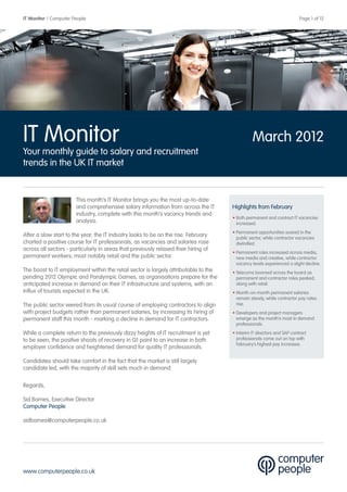 IT Monitor / Computer People                                                                  	                         Page 1 of 12




IT Monitor                                                                                        March 2012
Your monthly guide to salary and recruitment
trends in the UK IT market


                       This month’s IT Monitor brings you the most up-to-date
                       and comprehensive salary information from across the IT       Highlights from February
                       industry, complete with this month’s vacancy trends and
                                                                                     • Both permanent and contract IT vacancies
                       analysis.                                                       increased.
                                                                                     • Permanent opportunities soared in the
After a slow start to the year, the IT industry looks to be on the rise. February      public sector, while contractor vacancies
charted a positive course for IT professionals, as vacancies and salaries rose         dwindled.
across all sectors - particularly in areas that previously relaxed their hiring of
                                                                                     • Permanent roles increased across media,
permanent workers; most notably retail and the public sector.                          new media and creative, while contractor
                                                                                       vacancy levels experienced a slight decline.
The boost to IT employment within the retail sector is largely attributable to the   • Telecoms boomed across the board as
pending 2012 Olympic and Paralympic Games, as organisations prepare for the            permanent and contractor roles peaked,
anticipated increase in demand on their IT infrastructure and systems, with an         along with retail.
influx of tourists expected in the UK.                                               • Month-on-month permanent salaries
                                                                                       remain steady, while contractor pay rates
The public sector veered from its usual course of employing contractors to align       rise.
with project budgets rather than permanent salaries, by increasing its hiring of     • Developers and project managers
permanent staff this month - marking a decline in demand for IT contractors.           emerge as the month’s most in demand
                                                                                       professionals.
While a complete return to the previously dizzy heights of IT recruitment is yet     • Interim IT directors and SAP contract
to be seen, the positive shoots of recovery in Q1 point to an increase in both         professionals come out on top with
                                                                                       February’s highest pay increases.
employer confidence and heightened demand for quality IT professionals.

Candidates should take comfort in the fact that the market is still largely
candidate led, with the majority of skill sets much in demand.

Regards,

Sid Barnes, Executive Director
Computer People

sidbarnes@computerpeople.co.uk




www.computerpeople.co.uk
 