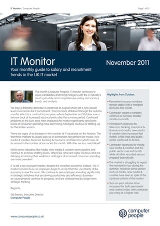 IT Monitor / Computer People                                                                                       Page 1 of 13




IT Monitor                                                                             November 2011
Your monthly guide to salary and recruitment
trends in the UK IT market


                       This month Computer People’s IT Monitor continues to
                       equip candidates and hiring mangers with the IT industry’s      Highlights from October:
                       most up-to-date and comprehensive salary and vacancy
                       trends and analysis.                                            • Permanent vacancy numbers
                                                                                         remain stable with a marginal
We saw a dramatic decrease in vacancies in August which set a new (lower)                decrease this month.
level of vacancies for IT recruitment. This has since stabilised through the autumn
                                                                                       • Contractor vacancy numbers
months which is a contrast to prior years where September and October saw a
                                                                                         continue to increase steadily
bounce back of increased vacancy levels after the summer period. Continued
                                                                                         month-on-month.
problems in the Euro zone have impacted the market significantly and lower
levels of consumer spending have kept hiring managers cautious of staffing-up          • Permanent vacancies for
for the festive season.                                                                  telecoms, banking, insurance &
                                                                                         finance and media, new media
There are signs of an increase in the number of IT vacancies on the horizon. The         & creative roles increased last
first three markets to usually pick up in permanent recruitment are media, new           month, while retail and public
media & creative, financial, banking & insurance and telecoms which have all             sector continued to decline.
increased in the number of vacancies this month. Will other sectors now follow?
                                                                                       • Contractor vacancies for media,
                                                                                         new media & creative and the
While some industries like media, new media & creative seem positive and
                                                                                         public sector rose last month
continue to increase staffing levels, others like retail are highly cautious and are
                                                                                         while all other recorded sectors
delaying increasing their workforce until signs of increased consumer spending
                                                                                         dropped dramatically.
are more prevalent.
                                                                                       • The market is struggling to regain
IT is still a very buoyant market, despite the uncertain economic outlook. The IT        the momentum lost during the
market remains busy as employers begin to accept that the uncertainty of the             summer. However some sectors
economy is now the norm. We continue to see employers investing significantly            such as media, new media &
in strategic initiatives that are driving productivity and efficiency. Business-         creative have risen in spite of the
as-usual projects continue to progress, and are underpinned by longer term               cautious outlook of the market.
strategic thinking.                                                                    • Year-on-year salaries have
                                                                                         increased for both permanent
Regards,
                                                                                         and contract roles, with contractor
                                                                                         pay rising at a higher rate.
Sid Barnes, Executive Director
Computer People




www.computerpeople.co.uk
 