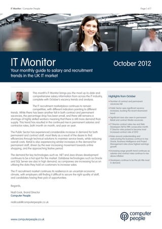 IT Monitor / Computer People                                                                        	                          Page 1 of 7




IT Monitor                                                                                      October 2012
Your monthly guide to salary and recruitment
trends in the UK IT market


                     This month’s IT Monitor brings you the most up-to-date and
                     comprehensive salary information from across the IT industry,         Highlights from October
                     complete with October’s vacancy trends and analysis.
                                                                                           • Number of contract and permanent
                                                                                             vacancies fall
                    The IT recruitment marketplace continues to remain
                                                                                           • Public Sector sees significant vacancy
                    competitive, with different indicators pointing to different             increases, bucking the recent downward
trends. While there has been another fall in both contract and permanent                     trend
vacancies, the percentage drop has been small, and there still remains a
                                                                                           • Significant rises also seen in permanent
shortage of highly skilled workers meaning that there is still more demand than              Retail and contract Media vacancies
supply. This trend has resulted in the continued rise in permanent salaries and
                                                                                           • IT Director contract rates rise and Web
contractor rates, both month on month, and year on year.                                     Developers fall for fifth consecutive month.
                                                                                             IT Director roles poised to become most
The Public Sector has experienced considerable increase in demand for both                   increased contract rate of 2012
permanent and contract staff, most likely as a result of the desire to find                • Roles around understanding and
efficiencies through technical solutions to maintain service levels, while reducing          restructuring the business continue to rise.
overall costs. Retail is also experiencing similar increases in the demand for               Oracle, Business Intelligence and Project
                                                                                             Management roles show highest earnings
permanent staff, driven by the ever increasing movement towards online                       growth
shopping, and the approaching festive period.
                                                                                           • Increasing wage growth trend continues as
                                                                                             salaries and contract rates continue to rise
The demand for key technologies such as .NET and Java shows development                      above inflation
continues to be a hot spot for the market. Database technologies such as Oracle
                                                                                           • Developers continue to be the job title most
and SQL Server are also in high demand, as companies are increasing focus on                 in demand.
utilising the data they hold on customers to increase sales.

The IT recruitment market continues its resilience in an uncertain economic
climate, with employers still finding it difficult to secure the right quality of staff,
and candidates having their pick of opportunities.

Regards,

Niall Cook, Brand Director
Computer People

niallcook@computerpeople.co.uk




www.computerpeople.co.uk
 