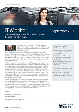 IT Monitor / Computer People                                                                                       Page 1 of 13




IT Monitor                                                                             September 2011
Your monthly guide to salary and recruitment
trends in the UK IT market


                       This month Computer People’s IT Monitor continues to
                       equip candidates and hiring mangers with the IT industry’s      Highlights from August:
                       most up to date and comprehensive salary and vacancy
                       trends and analysis.                                            • Salaries steadied for permanent
                                                                                         whilst contractor rates soar above
The IT recruitment market seems to have ground to a halt in August as key
                                                                                         yearly average.
decisions are postponed until after the summer. After signs of a slightly declining
market in July, August has seen the first real set back for IT in 2011, with           • Overall vacancies dive across
vacancies dropping significantly. The longevity of these declines is questionable        industry as IT recruitment takes a
as salaries remain stable for permanent roles and contractor pay continues to            seasonal hit.
increase significantly.
                                                                                       • Permanent recruitment slumps
Whilst we are still in a candidate led market, if the drop in vacancies continues        as big industry holds off on
we could see a lowering of salaries and an increased tendency for candidates             recruiting.
to remain in current roles rather than look for other opportunities. The number
                                                                                       • Contract demand increases for
of vacancies across both permanent dropped from 15,492 in July to 13,973 in
                                                                                         media, new media and creative
August (down 9.81%). Contractor vacancies were not as hard hit this month
                                                                                         vacancies.
experiencing only a slight decline (0.18%) from 6,033 to 6,022. Media, new media
and creative saw an increase in the number of vacancies to the tune of 1.45%           • Public sector and telecoms
whilst banking, finance and insurance remained stable with no noted change               sectors show a drop in the
from the previous month. This helped keep the aggregate number of contract               number of permanent vacancies.
vacancies reasonably stable.
Despite the reduction in the number of vacancies, we are still seeing demand
for contract and permanent recruitment remain strong through the summer
months. The figures for September will be the key indicator of where the market
is headed. We anticipated a decline in the number of vacancies in August as this
is a key holiday month in the UK calendar. So it is difficult to hold much sway with
Augusts’ figures – September will prove much more telling.

Regards,

Sid Barnes, Executive Director
Computer People

sidbarnes@computerpeople.co.uk




www.computerpeople.co.uk
 