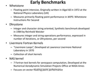 Early Benchmarks
• Whetstone
– Floating point intensive, Originally written in Algol 60 in 1972 at the
National Physics La...