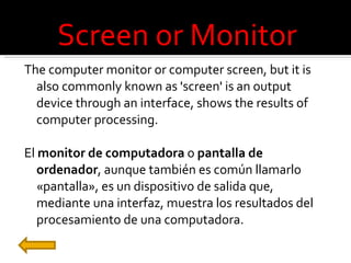 Screen or Monitor The computer monitor or computer screen, but it is also commonly known as 'screen' is an output device through an interface, shows the results of computer processing. El  monitor de computadora  o  pantalla de ordenador , aunque también es común llamarlo «pantalla», es un dispositivo de salida que, mediante una interfaz, muestra los resultados del procesamiento de una computadora. 