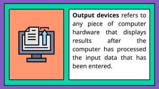 Output devices refers to
any piece of computer
hardware that displays
results after the
computer has processed
the input data that has
been entered.
 