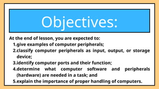Objectives:
At the end of lesson, you are expected to:
1.give examples of computer peripherals;
2.classify computer peripherals as input, output, or storage
device;
3.identify computer ports and their function;
4.determine what computer software and peripherals
(hardware) are needed in a task; and
5.explain the importance of proper handling of computers.
 