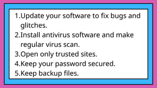 1.Update your software to fix bugs and
glitches.
2.Install antivirus software and make
regular virus scan.
3.Open only trusted sites.
4.Keep your password secured.
5.Keep backup files.
 