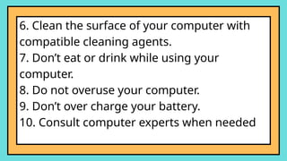 6. Clean the surface of your computer with
compatible cleaning agents.
7. Don’t eat or drink while using your
computer.
8. Do not overuse your computer.
9. Don’t over charge your battery.
10. Consult computer experts when needed
 