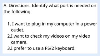 A. Directions: Identify what port is needed on
the following.
1. I want to plug in my computer in a power
outlet.
2.I want to check my videos on my video
camera.
3.I prefer to use a PS/2 keyboard.
 