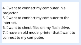 4. I want to connect my computer in a
projector.
5. I want to connect my computer to the
internet.
6. I want to check files on my flash drive.
7. I have an old model printer that I want to
connect to my computer.
 