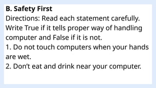 B. Safety First
Directions: Read each statement carefully.
Write True if it tells proper way of handling
computer and False if it is not.
1. Do not touch computers when your hands
are wet.
2. Don’t eat and drink near your computer.
 