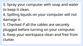 3. Spray your computer with soap and water
to keep it clean.
4. Spilling liquids on your computer will not
damage it.
5. Checked if all the cables are securely
plugged before turning on your computer.
6. Keep your workspace clean and free from
clutter.
 