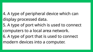 4. A type of peripheral device which can
display processed data.
5. A type of port which is used to connect
computers to a local area network.
6. A type of port that is used to connect
modern devices into a computer.
 