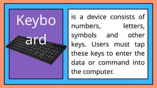 Keybo
ard
is a device consists of
numbers, letters,
symbols and other
keys. Users must tap
these keys to enter the
data or command into
the computer.
 