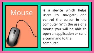 Mouse
is a device which helps
users to navigate and
control the cursor in the
computer. With the use of a
mouse you will be able to
open an application or send
a command to the
computer.
 